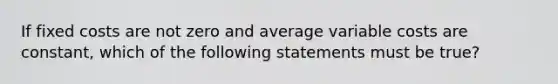 If fixed costs are not zero and average variable costs are constant, which of the following statements must be true?