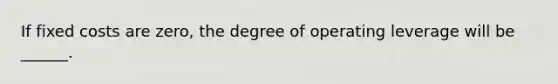 If fixed costs are zero, the degree of operating leverage will be ______.