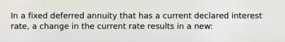 In a fixed deferred annuity that has a current declared interest rate, a change in the current rate results in a new: