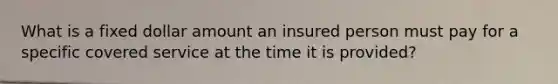 What is a fixed dollar amount an insured person must pay for a specific covered service at the time it is provided?