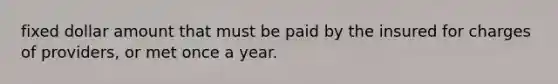 fixed dollar amount that must be paid by the insured for charges of providers, or met once a year.