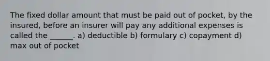 The fixed dollar amount that must be paid out of pocket, by the insured, before an insurer will pay any additional expenses is called the ______. a) deductible b) formulary c) copayment d) max out of pocket