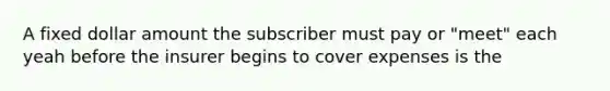 A fixed dollar amount the subscriber must pay or "meet" each yeah before the insurer begins to cover expenses is the