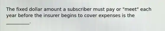 The fixed dollar amount a subscriber must pay or "meet" each year before the insurer begins to cover expenses is the __________.