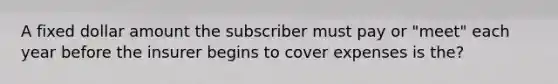 A fixed dollar amount the subscriber must pay or "meet" each year before the insurer begins to cover expenses is the?