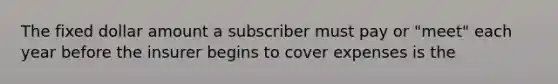 The fixed dollar amount a subscriber must pay or "meet" each year before the insurer begins to cover expenses is the