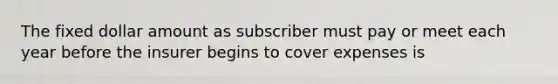 The fixed dollar amount as subscriber must pay or meet each year before the insurer begins to cover expenses is