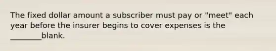 The fixed dollar amount a subscriber must pay or "meet" each year before the insurer begins to cover expenses is the ________blank.