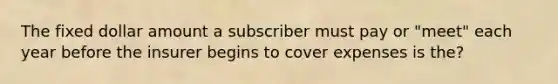 The fixed dollar amount a subscriber must pay or "meet" each year before the insurer begins to cover expenses is the?