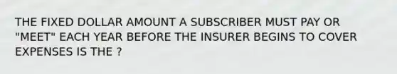 THE FIXED DOLLAR AMOUNT A SUBSCRIBER MUST PAY OR "MEET" EACH YEAR BEFORE THE INSURER BEGINS TO COVER EXPENSES IS THE ?