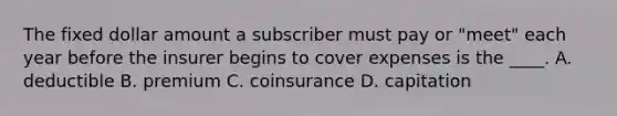 The fixed dollar amount a subscriber must pay or "meet" each year before the insurer begins to cover expenses is the ____. A. deductible B. premium C. coinsurance D. capitation