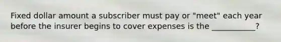 Fixed dollar amount a subscriber must pay or "meet" each year before the insurer begins to cover expenses is the ___________?