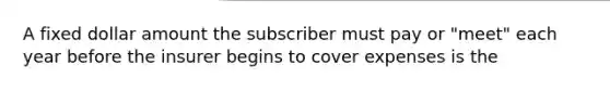 A fixed dollar amount the subscriber must pay or "meet" each year before the insurer begins to cover expenses is the