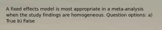 A fixed effects model is most appropriate in a meta-analysis when the study findings are homogeneous. Question options: a) True b) False