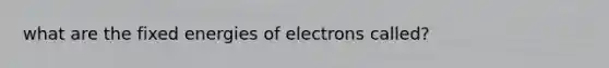 what are the fixed energies of electrons called?