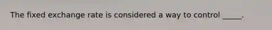The fixed exchange rate is considered a way to control _____.