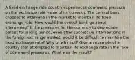 A fixed exchange rate country experiences downward pressure on the exchange rate value of its currency. The central bank chooses to intervene in the market to maintain its fixed exchange rate. How would the central bank go about intervening? If the pressures for the currency to depreciate persist for a long period, even after successive interventions in the foreign exchange market, would it be difficult to maintain the fixed exchange rate? Why or why not? Give an example of a country that attempted to maintain its exchange rate in the face of downward pressures. What was the result?