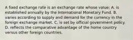 A fixed exchange rate is an exchange rate whose value: A. is established annually by the International Monetary Fund. B. varies according to supply and demand for the currency in the foreign exchange market. C. is set by official government policy. D. reflects the comparative advantage of the home country versus other foreign countries.