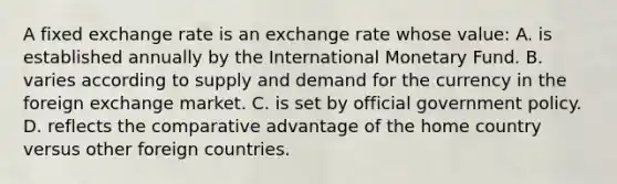 A fixed exchange rate is an exchange rate whose value: A. is established annually by the International Monetary Fund. B. varies according to supply and demand for the currency in the foreign exchange market. C. is set by official government policy. D. reflects the comparative advantage of the home country versus other foreign countries.