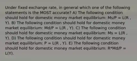 Under fixed exchange rate, in general which one of the following statements is the MOST accurate? A) The following condition should hold for domestic money market equilibrium: Ms/P = L(R , Y). B) The following condition should hold for domestic money market equilibrium: Md/P = L(R , Y). C) The following condition should hold for domestic money market equilibrium: Ms = L(R , Y). D) The following condition should hold for domestic money market equilibrium: P = L(R , Y). E) The following condition should hold for domestic money market equilibrium: R*Md/P = L(Y).