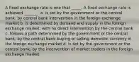 A fixed exchange rate is one that _____. A fixed exchange rate is achieved _______. a. is set by the government or the central bank; by central bank intervention in the foreign exchange market b. is determined by demand and supply in the foreign exchange market; with no direct intervention by the central bank c. follows a path determined by the government or the central bank; by the central bank buying or selling domestic currency in the foreign exchange market d. is set by the government or the central bank; by the intervention of market traders in the foreign exchange market