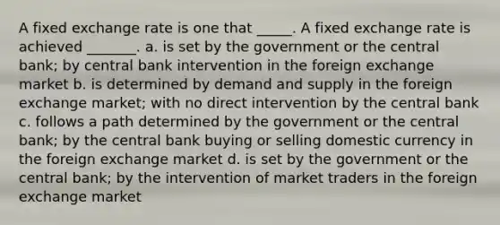 A fixed exchange rate is one that _____. A fixed exchange rate is achieved _______. a. is set by the government or the central bank; by central bank intervention in the foreign exchange market b. is determined by demand and supply in the foreign exchange market; with no direct intervention by the central bank c. follows a path determined by the government or the central bank; by the central bank buying or selling domestic currency in the foreign exchange market d. is set by the government or the central bank; by the intervention of market traders in the foreign exchange market