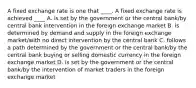 A fixed exchange rate is one that ____. A fixed exchange rate is achieved ____ A. is set by the government or the central bank/by central bank intervention in the foreign exchange market B. is determined by demand and supply in the foreign exchange market/with no direct intervention by the central bank C. follows a path determined by the government or the central bank/by the central bank buying or selling domestic currency in the foreign exchange market D. is set by the government or the central bank/by the intervention of market traders in the foreign exchange market