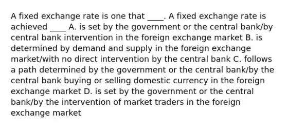 A fixed exchange rate is one that ____. A fixed exchange rate is achieved ____ A. is set by the government or the central bank/by central bank intervention in the foreign exchange market B. is determined by demand and supply in the foreign exchange market/with no direct intervention by the central bank C. follows a path determined by the government or the central bank/by the central bank buying or selling domestic currency in the foreign exchange market D. is set by the government or the central bank/by the intervention of market traders in the foreign exchange market