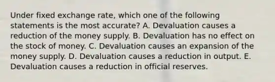 Under fixed exchange rate, which one of the following statements is the most accurate? A. Devaluation causes a reduction of the money supply. B. Devaluation has no effect on the stock of money. C. Devaluation causes an expansion of the money supply. D. Devaluation causes a reduction in output. E. Devaluation causes a reduction in official reserves.