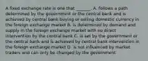 A fixed exchange rate is one that​ _______. A. follows a path determined by the government or the central bank and is achieved by central bank buying or selling domestic currency in the foreign exchange market B. is determined by demand and supply in the foreign exchange market with no direct intervention by the central bank C. is set by the government or the central bank and is achieved by central bank intervention in the foreign exchange market D. is not influenced by market traders and can only be changed by the government