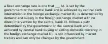 a fixed exchange rate is one that ___ A). is set by the government or the central bank and is achieved by central bank intervention in the foreign exchange market B). is determined by demand and supply in the foreign exchange market with no direct intervention by the central bank C). follows a path determined by the government or the central bank and is achieved by central bank buying or selling domestic currency in the foreign exchange market D). is not influenced by market traders and can only be changed by the government