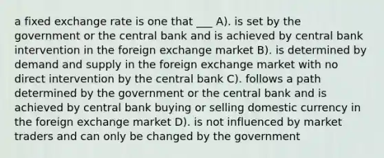 a fixed exchange rate is one that ___ A). is set by the government or the central bank and is achieved by central bank intervention in the foreign exchange market B). is determined by demand and supply in the foreign exchange market with no direct intervention by the central bank C). follows a path determined by the government or the central bank and is achieved by central bank buying or selling domestic currency in the foreign exchange market D). is not influenced by market traders and can only be changed by the government