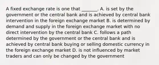 A fixed exchange rate is one that​ _______. A. is set by the government or the central bank and is achieved by central bank intervention in the foreign exchange market B. is determined by demand and supply in the foreign exchange market with no direct intervention by the central bank C. follows a path determined by the government or the central bank and is achieved by central bank buying or selling domestic currency in the foreign exchange market D. is not influenced by market traders and can only be changed by the government