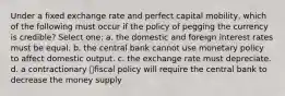 Under a fixed exchange rate and perfect capital mobility, which of the following must occur if the policy of pegging the currency is credible? Select one: a. the domestic and foreign interest rates must be equal. b. the central bank cannot use monetary policy to affect domestic output. c. the exchange rate must depreciate. d. a contractionary fiscal policy will require the central bank to decrease the money supply