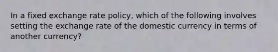 In a fixed exchange rate policy, which of the following involves setting the exchange rate of the domestic currency in terms of another currency?