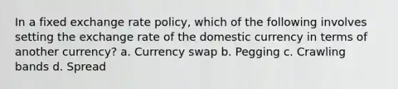 In a fixed exchange rate policy, which of the following involves setting the exchange rate of the domestic currency in terms of another currency? a. Currency swap b. Pegging c. Crawling bands d. Spread