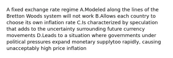 A fixed exchange rate regime A.Modeled along the lines of the Bretton Woods system will not work B.Allows each country to choose its own inflation rate C.Is characterized by speculation that adds to the uncertainty surrounding future currency movements D.Leads to a situation where governments under political pressures expand monetary supplytoo rapidly, causing unacceptably high price inflation