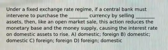 Under a fixed exchange rate regime, if a central bank must intervene to purchase the ________ currency by selling ________ assets, then, like an open market sale, this action reduces the monetary base and the money supply, causing the interest rate on domestic assets to rise. A) domestic; foreign B) domestic; domestic C) foreign; foreign D) foreign; domestic