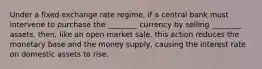 Under a fixed exchange rate regime, if a central bank must intervene to purchase the ________ currency by selling ________ assets, then, like an open market sale, this action reduces the monetary base and the money supply, causing the interest rate on domestic assets to rise.