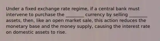 Under a fixed exchange rate regime, if a central bank must intervene to purchase the ________ currency by selling ________ assets, then, like an open market sale, this action reduces the monetary base and the money supply, causing the interest rate on domestic assets to rise.