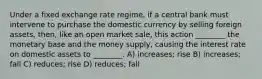 Under a fixed exchange rate regime, if a central bank must intervene to purchase the domestic currency by selling foreign assets, then, like an open market sale, this action ________ the monetary base and the money supply, causing the interest rate on domestic assets to ________. A) increases; rise B) increases; fall C) reduces; rise D) reduces; fall