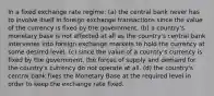 In a fixed exchange rate regime: (a) the central bank never has to involve itself in foreign exchange transactions since the value of the currency is fixed by the government. (b) a country's monetary base is not affected at all as the country's central bank intervenes into foreign exchange markets to hold the currency at some desired level. (c) since the value of a country's currency is fixed by the government, the forces of supply and demand for the country's currency do not operate at all. (d) the country's central bank fixes the Monetary Base at the required level in order to keep the exchange rate fixed.