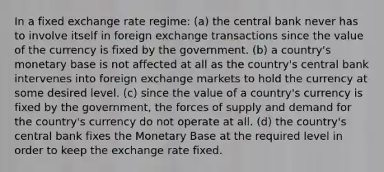 In a fixed exchange rate regime: (a) the central bank never has to involve itself in foreign exchange transactions since the value of the currency is fixed by the government. (b) a country's monetary base is not affected at all as the country's central bank intervenes into foreign exchange markets to hold the currency at some desired level. (c) since the value of a country's currency is fixed by the government, the forces of supply and demand for the country's currency do not operate at all. (d) the country's central bank fixes the Monetary Base at the required level in order to keep the exchange rate fixed.