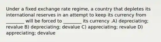 Under a fixed exchange rate regime, a country that depletes its international reserves in an attempt to keep its currency from ________ will be forced to ________ its currency .A) depreciating; revalue B) depreciating; devalue C) appreciating; revalue D) appreciating; devalue