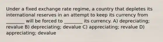 Under a fixed exchange rate regime, a country that depletes its international reserves in an attempt to keep its currency from ________ will be forced to ________ its currency. A) depreciating; revalue B) depreciating; devalue C) appreciating; revalue D) appreciating; devalue