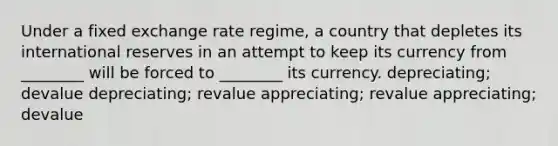 Under a fixed exchange rate regime, a country that depletes its international reserves in an attempt to keep its currency from ________ will be forced to ________ its currency. depreciating; devalue depreciating; revalue appreciating; revalue appreciating; devalue