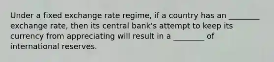 Under a fixed exchange rate regime, if a country has an ________ exchange rate, then its central bank's attempt to keep its currency from appreciating will result in a ________ of international reserves.