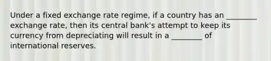 Under a fixed exchange rate regime, if a country has an ________ exchange rate, then its central bank's attempt to keep its currency from depreciating will result in a ________ of international reserves.