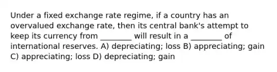 Under a fixed exchange rate regime, if a country has an overvalued exchange rate, then its central bank's attempt to keep its currency from ________ will result in a ________ of international reserves. A) depreciating; loss B) appreciating; gain C) appreciating; loss D) depreciating; gain