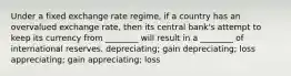 Under a fixed exchange rate regime, if a country has an overvalued exchange rate, then its central bank's attempt to keep its currency from ________ will result in a ________ of international reserves. depreciating; gain depreciating; loss appreciating; gain appreciating; loss